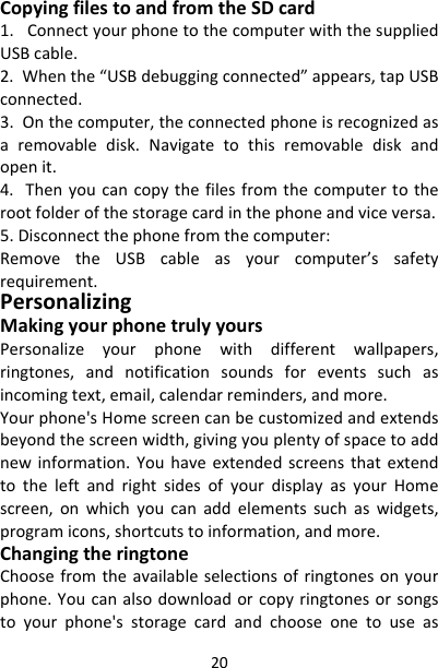 20CopyingfilestoandfromtheSDcard1.ConnectyourphonetothecomputerwiththesuppliedUSBcable.2.Whenthe“USBdebuggingconnected”appears,tapUSBconnected.3.Onthecomputer,theconnectedphoneisrecognizedasaremovabledisk.Navigatetothisremovablediskandopenit.4.Thenyoucancopythefilesfromthecomputertotherootfolderofthestoragecardinthephoneandviceversa.5.Disconnectthephonefromthecomputer:RemovetheUSBcableasyourcomputer’ssafetyrequirement.PersonalizingMakingyourphonetrulyyoursPersonalizeyourphonewithdifferentwallpapers,ringtones,andnotificationsoundsforeventssuchasincomingtext,email,calendarreminders,andmore.Yourphone&apos;sHomescreencanbecustomizedandextendsbeyondthescreenwidth,givingyouplentyofspacetoaddnewinformation.YouhaveextendedscreensthatextendtotheleftandrightsidesofyourdisplayasyourHomescreen,onwhichyoucanaddelementssuchaswidgets,programicons,shortcutstoinformation,andmore.ChangingtheringtoneChoosefromtheavailableselectionsofringtonesonyourphone.Youcanalsodownloadorcopyringtonesorsongstoyourphone&apos;sstoragecardandchooseonetouseas