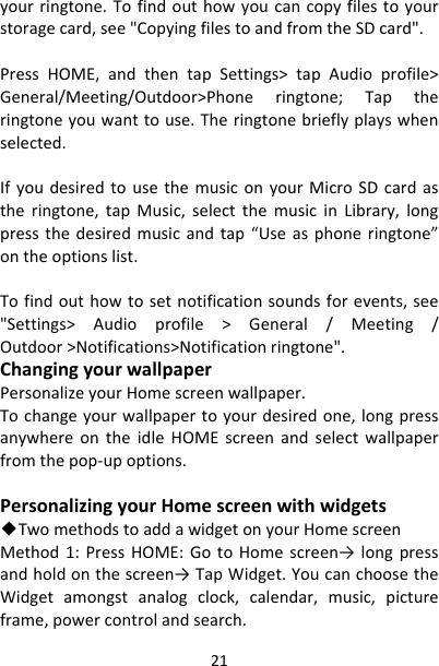 21yourringtone.Tofindouthowyoucancopyfilestoyourstoragecard,see&quot;CopyingfilestoandfromtheSDcard&quot;.PressHOME,andthentapSettings&gt;tapAudioprofile&gt;General/Meeting/Outdoor&gt;Phoneringtone;Taptheringtoneyouwanttouse.Theringtonebrieflyplayswhenselected.IfyoudesiredtousethemusiconyourMicroSDcardastheringtone,tapMusic,selectthemusicinLibrary,longpressthedesiredmusicandtap“Useasphoneringtone”ontheoptionslist.Tofindouthowtosetnotificationsoundsforevents,see&quot;Settings&gt;Audioprofile&gt;General/Meeting/Outdoor&gt;Notifications&gt;Notificationringtone&quot;.ChangingyourwallpaperPersonalizeyourHomescreenwallpaper.Tochangeyourwallpapertoyourdesiredone,longpressanywhereontheidleHOMEscreenandselectwallpaperfromthepop‐upoptions.PersonalizingyourHomescreenwithwidgets◆TwomethodstoaddawidgetonyourHomescreenMethod1:PressHOME:GotoHomescreen→ longpressandholdonthescreen→TapWidget.YoucanchoosetheWidgetamongstanalogclock,calendar,music,pictureframe,powercontrolandsearch.