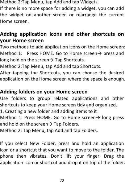 22Method2:TapMenu,tapAddandtapWidgets.Ifthereisnomorespaceforaddingawidget,youcanaddthewidgetonanotherscreenorrearrangethecurrentHomescreen.AddingapplicationiconsandothershortcutsonyourHomescreenTwomethodstoaddapplicationiconsontheHomescreen:Method1:PressHOME.GotoHomescreen→ pressandlongholdonthescreen→TapShortcuts.Method2:TapMenu,tapAddandtapShortcuts.AftertappingtheShortcuts,youcanchoosethedesiredapplicationontheHomescreenwherethespaceisenough.AddingfoldersonyourHomescreenUsefolderstogrouprelatedapplicationsandothershortcutstokeepyourHomescreentidyandorganized.1.CreatinganewfolderandaddingitemstoitMethod1:PressHOME.GotoHomescreen→ longpressandholdonthescreen→TapFolders.Method2:TapMenu,tapAddandtapFolders.IfyouselectNewFolder,pressandholdanapplicationiconorashortcutthatyouwanttomovetothefolder.Thephonethenvibrates.Don&apos;tliftyourfinger.Dragtheapplicationiconorshortcutanddropitontopofthefolder.