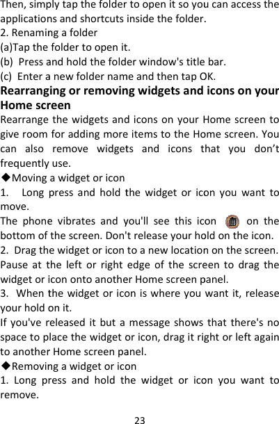 Then,simpapplication2.Renamin(a)Tapthe(b)Pressa(c)EnteraRearrangHomescrRearrangegiveroomcanalsofrequently◆Moving1.Longmove.Thephonebottomof2.DragthPauseattwidgetori3.WhentyourholdoIfyou&apos;verspacetoptoanother◆Removin1.Longprremove.plytapthefoldernsandshortcutsngafolderfoldertoopenitandholdthefoldanewfoldernamingorremovinreenthewidgetsandforaddingmoreremovewidgetuse.awidgetoriconpressandholdtevibratesandythescreen.Don&apos;ewidgetoricontheleftorrighticonontoanothethewidgetoricoonit.releaseditbutalacethewidgetorHomescreenpangawidgetoricoressandholdth23toopenitsoyouinsidethefolder.t.erwindow&apos;stitlemeandthentapOngwidgetsanddiconsonyourHeitemstotheHotsandiconstthewidgetoricoyou&apos;llseethisicotreleaseyourhotoanewlocationedgeofthescreerHomescreenponiswhereyoumessageshowsoricon,dragitriganel.onhewidgetoricoucanaccessthe.bar.OK.iconsonyourHomescreentoomescreen.Youhatyoudon’tonyouwanttoonontheoldontheicon.nonthescreen.eentodragthepanel.wantit,releasethatthere&apos;snoghtorleftagainonyouwantto