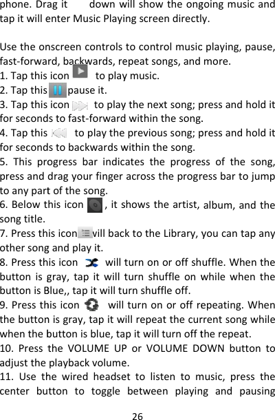 phone.DratapitwilleUsetheonfast‐forwa1.Tapthis2.Tapthis3.Tapthisforsecond4.Tapthisforsecond5.Thispropressandtoanypart6.Belowtsongtitle.7.Pressthothersong8.PressthbuttonisgbuttonisB9.Pressththebuttonwhentheb10.Presstadjustthe11.UsethcenterbuagitdownwenterMusicPlayinscreencontrolsrd,backwards,reicontoplaytopauseit.icontoplaystofast‐forwardtoplaythestobackwardswogressbarindicdragyourfingertofthesong.hisicon,itsisiconwillbacgandplayit.isiconwilltgray,tapitwilltBlue,,tapitwilltuhisiconwillnisgray,tapitwbuttonisblue,tatheVOLUMEUPplaybackvolumehewiredheadsettontotoggle26willshowtheongngscreendirectltocontrolmusicepeatsongs,andymusic.ythenextsong;pdwithinthesong.previoussong;pwithinthesong.atestheprogresacrosstheprogrshowstheartist,ktotheLibrary,yturnonoroffshturnshuffleonwurnshuffleoff.turnonoroffreillrepeatthecurpitwillturnofftPorVOLUMEDOe.ettolistentombetweenplayingoingmusicandy.cplaying,pause,more.pressandholdit.pressandholditssofthesong,ressbartojumpalbum,andtheyoucantapanyuffle.Whenthewhilewhentheepeating.Whenrrentsongwhiletherepeat.OWNbuttontomusic,pressthengandpausing