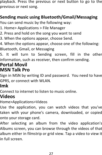 27playback.Pressthepreviousornextbuttontogotothepreviousornextsong.SendingmusicusingBluetooth/Gmail/MessagingYoucansendmusicbythefollowingway:1.Home&gt;Applications&gt;FileManager2.Pressandholdonthesongyouwanttosend3.Whentheoptionsappear,chooseSend.4.Whentheoptionsappear,chooseoneofthefollowing:Bluetooth,Gmail,orMessaging5.ItwillturntoSendingscreen,fillintheotherinformation,suchasreceiver,thenconfirmsending.PortalMovilMSNTalkProSigninMSNbywritingIDandpassword.YouneedtohaveGPRS,orconnectwithWLAN.ImkConnecttointernettolistentomusiconline.VideosHome&gt;Applications&gt;VideosUsetheapplication,youcanwatchvideosthatyou&apos;vetakenwithyourphone&apos;scamera,downloaded,orcopiedontoyourstoragecard.Afterselectinganalbumfromthevideoapplication&apos;sAlbumsscreen,youcanbrowsethroughthevideosofthatalbumeitherinfilmstriporgridview.Tapavideotoviewitinfullscreen.