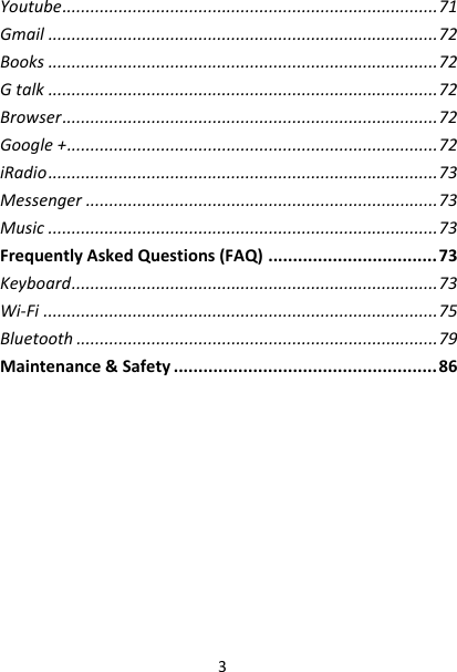 3Youtube................................................................................71Gmail...................................................................................72Books...................................................................................72Gtalk...................................................................................72Browser................................................................................72Google+...............................................................................72iRadio...................................................................................73Messenger...........................................................................73Music...................................................................................73FrequentlyAskedQuestions(FAQ)..................................73Keyboard..............................................................................73Wi‐Fi....................................................................................75Bluetooth.............................................................................79Maintenance&amp;Safety.....................................................86