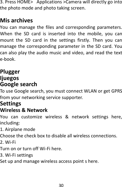 303.PressHOME&gt;Applications&gt;Camerawilldirectlygointothephotomodeandphototakingscreen.MisarchivesYoucanmanagethefilesandcorrespondingparameters.WhentheSDcardisinsertedintothemobile,youcanmounttheSDcardinthesettingsfirstly.ThenyoucanmanagethecorrespondingparameterintheSDcard.Youcanalsoplaytheaudiomusicandvideo,andreadthetexte‐book.PluggerIjuegosGooglesearchTouseGooglesearch,youmustconnectWLANorgetGPRSfromyournetworkingservicesupporter.SettingsWireless&amp;NetworkYoucancustomizewireless&amp;networksettingshere,including:1.AirplanemodeChoosethecheckboxtodisableallwirelessconnections.2.Wi‐FiTurnonorturnoffWi‐Fihere.3.Wi‐FisettingsSetupandmanagewirelessaccesspointshere.
