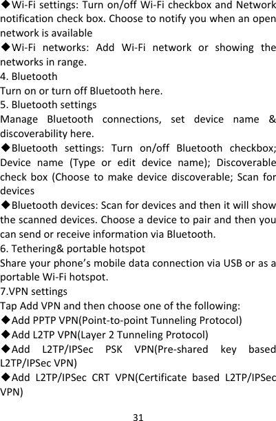 31◆Wi‐Fisettings:Turnon/offWi‐FicheckboxandNetworknotificationcheckbox.Choosetonotifyyouwhenanopennetworkisavailable◆Wi‐Finetworks:AddWi‐Finetworkorshowingthenetworksinrange.4.BluetoothTurnonorturnoffBluetoothhere.5.BluetoothsettingsManageBluetoothconnections,setdevicename&amp;discoverabilityhere.◆Bluetoothsettings:Turnon/offBluetoothcheckbox;Devicename(Typeoreditdevicename);Discoverablecheckbox(Choosetomakedevicediscoverable;Scanfordevices◆Bluetoothdevices:Scanfordevicesandthenitwillshowthescanneddevices.ChooseadevicetopairandthenyoucansendorreceiveinformationviaBluetooth.6.Tethering&amp;portablehotspotShareyourphone’smobiledataconnectionviaUSBorasaportableWi‐Fihotspot.7.VPNsettingsTapAddVPNandthenchooseoneofthefollowing:◆AddPPTPVPN(Point‐to‐pointTunnelingProtocol)◆AddL2TPVPN(Layer2TunnelingProtocol)◆AddL2TP/IPSecPSKVPN(Pre‐sharedkeybasedL2TP/IPSecVPN)◆AddL2TP/IPSecCRTVPN(CertificatebasedL2TP/IPSecVPN)