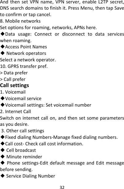 32AndthensetVPNname,VPNserver,enableL2TPsecret,DNSsearchdomainstofinishit.PressMenu,thentapSavetoconfirmortapcancel.8.MobilenetworksSetoptionsforroaming,networks,APNshere.◆Datausage:Connectordisconnecttodataserviceswhenroaming.◆AccessPointNames◆NetworkoperatorsSelectanetworkoperator.10.GPRStransferpref.&gt;Dataprefer&gt;CallpreferCallsettings1.Voicemail◆Voicemailservice◆Voicemailsettings:Setvoicemailnumber2.InternetCallSwitchoninternetcallon,andthensetsomeparametersasyoudesire.3.Othercallsettings◆FixeddialingNumbers‐Managefixeddialingnumbers.◆Callcost‐Checkcallcostinformation.◆Cellbroadcast◆Minutereminder◆Phonesettings‐EditdefaultmessageandEditmessagebeforesending.◆ServiceDialingNumber