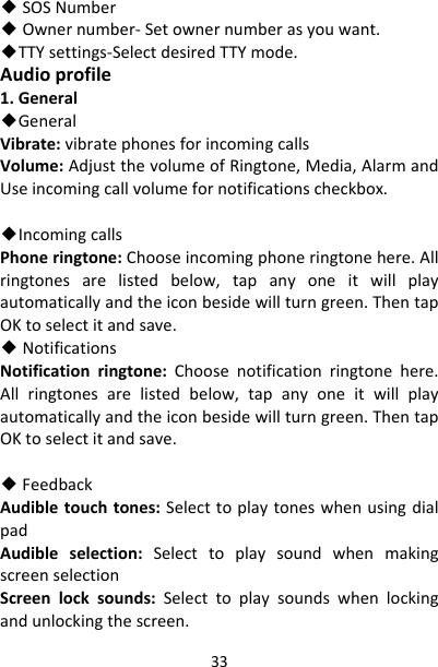 33◆SOSNumber◆Ownernumber‐Setownernumberasyouwant.◆TTYsettings‐SelectdesiredTTYmode.Audioprofile1.General◆GeneralVibrate:vibratephonesforincomingcallsVolume:AdjustthevolumeofRingtone,Media,AlarmandUseincomingcallvolumefornotificationscheckbox.◆IncomingcallsPhoneringtone:Chooseincomingphoneringtonehere.Allringtonesarelistedbelow,tapanyoneitwillplayautomaticallyandtheiconbesidewillturngreen.ThentapOKtoselectitandsave.◆NotificationsNotificationringtone:Choosenotificationringtonehere.Allringtonesarelistedbelow,tapanyoneitwillplayautomaticallyandtheiconbesidewillturngreen.ThentapOKtoselectitandsave.◆FeedbackAudibletouchtones:SelecttoplaytoneswhenusingdialpadAudibleselection:SelecttoplaysoundwhenmakingscreenselectionScreenlocksounds:Selecttoplaysoundswhenlockingandunlockingthescreen.