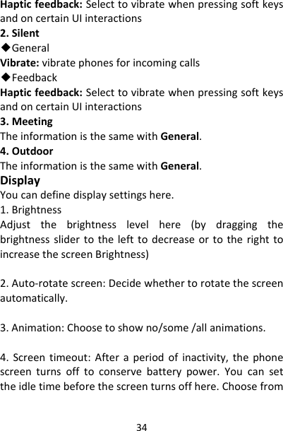 34Hapticfeedback:SelecttovibratewhenpressingsoftkeysandoncertainUIinteractions2.Silent◆GeneralVibrate:vibratephonesforincomingcalls◆FeedbackHapticfeedback:SelecttovibratewhenpressingsoftkeysandoncertainUIinteractions3.MeetingTheinformationisthesamewithGeneral.4.OutdoorTheinformationisthesamewithGeneral.DisplayYoucandefinedisplaysettingshere.1.BrightnessAdjustthebrightnesslevelhere(bydraggingthebrightnessslidertothelefttodecreaseortotherighttoincreasethescreenBrightness)2.Auto‐rotatescreen:Decidewhethertorotatethescreenautomatically.3.Animation:Choosetoshowno/some/allanimations.4.Screentimeout:Afteraperiodofinactivity,thephonescreenturnsofftoconservebatterypower.Youcansettheidletimebeforethescreenturnsoffhere.Choosefrom