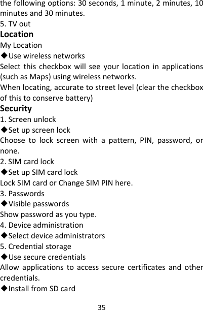 35thefollowingoptions:30seconds,1minute,2minutes,10minutesand30minutes.5.TVoutLocationMyLocation◆UsewirelessnetworksSelectthischeckboxwillseeyourlocationinapplications(suchasMaps)usingwirelessnetworks.Whenlocating,accuratetostreetlevel(clearthecheckboxofthistoconservebattery)Security1.Screenunlock◆SetupscreenlockChoosetolockscreenwithapattern,PIN,password,ornone.2.SIMcardlock◆SetupSIMcardlockLockSIMcardorChangeSIMPINhere.3.Passwords◆VisiblepasswordsShowpasswordasyoutype.4.Deviceadministration◆Selectdeviceadministrators5.Credentialstorage◆UsesecurecredentialsAllowapplicationstoaccesssecurecertificatesandothercredentials.◆InstallfromSDcard