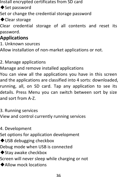 36InstallencryptedcertificatesfromSDcard◆SetpasswordSetorchangethecredentialstoragepassword◆ClearstorageClearcredentialstorageofallcontentsandresetitspassword.Applications1.UnknownsourcesAllowinstallationofnon‐marketapplicationsornot.2.ManageapplicationsManageandremoveinstalledapplicationsYoucanviewalltheapplicationsyouhaveinthisscreenandtheapplicationsareclassifiedinto4sorts:downloaded,running,all,onSDcard.Tapanyapplicationtoseeitsdetails.PressMenuyoucanswitchbetweensortbysizeandsortfromA‐Z.3.RunningservicesViewandcontrolcurrentlyrunningservices4.DevelopmentSetoptionsforapplicationdevelopment◆USBdebuggingcheckboxDebugmodewhenUSBisconnected◆StayawakecheckboxScreenwillneversleepwhilechargingornot◆Allowmocklocations