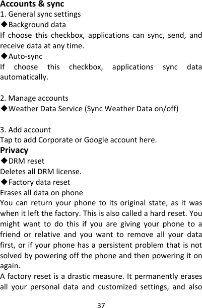 37Accounts&amp;sync1.Generalsyncsettings◆BackgrounddataIfchoosethischeckbox,applicationscansync,send,andreceivedataatanytime.◆Auto‐syncIfchoosethischeckbox,applicationssyncdataautomatically.2.Manageaccounts◆WeatherDataService(SyncWeatherDataon/off)3.AddaccountTaptoaddCorporateorGoogleaccounthere.Privacy◆DRMresetDeletesallDRMlicense.◆FactorydataresetErasesalldataonphoneYoucanreturnyourphonetoitsoriginalstate,asitwaswhenitleftthefactory.Thisisalsocalledahardreset.Youmightwanttodothisifyouaregivingyourphonetoafriendorrelativeandyouwanttoremoveallyourdatafirst,orifyourphonehasapersistentproblemthatisnotsolvedbypoweringoffthephoneandthenpoweringitonagain.Afactoryresetisadrasticmeasure.Itpermanentlyerasesallyourpersonaldataandcustomizedsettings,andalso