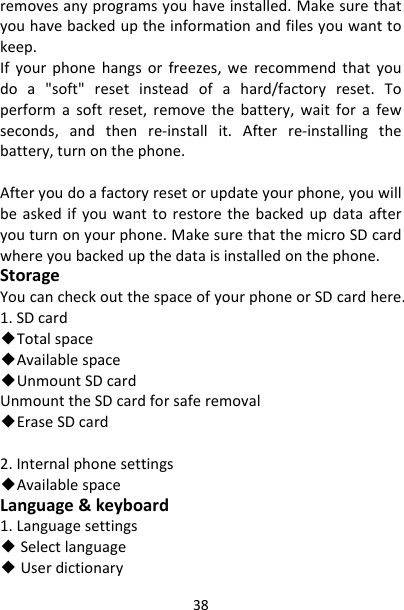 38removesanyprogramsyouhaveinstalled.Makesurethatyouhavebackeduptheinformationandfilesyouwanttokeep.Ifyourphonehangsorfreezes,werecommendthatyoudoa&quot;soft&quot;resetinsteadofahard/factoryreset.Toperformasoftreset,removethebattery,waitforafewseconds,andthenre‐installit.Afterre‐installingthebattery,turnonthephone.Afteryoudoafactoryresetorupdateyourphone,youwillbeaskedifyouwanttorestorethebackedupdataafteryouturnonyourphone.MakesurethatthemicroSDcardwhereyoubackedupthedataisinstalledonthephone.StorageYoucancheckoutthespaceofyourphoneorSDcardhere.1.SDcard◆Totalspace◆Availablespace◆UnmountSDcardUnmounttheSDcardforsaferemoval◆EraseSDcard2.Internalphonesettings◆AvailablespaceLanguage&amp;keyboard1.Languagesettings◆Selectlanguage◆Userdictionary