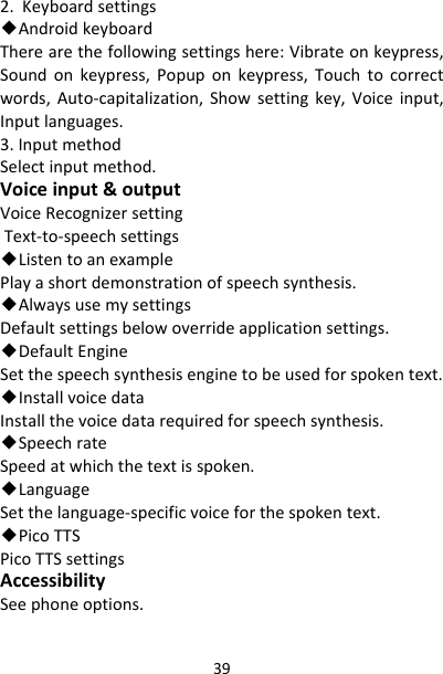 392.Keyboardsettings◆AndroidkeyboardTherearethefollowingsettingshere:Vibrateonkeypress,Soundonkeypress,Popuponkeypress,Touchtocorrectwords,Auto‐capitalization,Showsettingkey,Voiceinput,Inputlanguages.3.InputmethodSelectinputmethod.Voiceinput&amp;outputVoiceRecognizersettingText‐to‐speechsettings◆ListentoanexamplePlayashortdemonstrationofspeechsynthesis.◆AlwaysusemysettingsDefaultsettingsbelowoverrideapplicationsettings.◆DefaultEngineSetthespeechsynthesisenginetobeusedforspokentext.◆InstallvoicedataInstallthevoicedatarequiredforspeechsynthesis.◆SpeechrateSpeedatwhichthetextisspoken.◆LanguageSetthelanguage‐specificvoiceforthespokentext.◆PicoTTSPicoTTSsettingsAccessibilitySeephoneoptions.