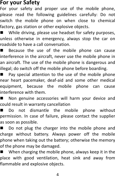 4ForyourSafetyForyoursafetyandproperuseofthemobilephone,pleasereadthefollowingguidelinescarefully:Donotswitchthemobilephoneonwhenclosetochemicalfactory,gasstationorotherexplosiveobjects. Whiledriving,pleaseuseheadsetforsafetypurposes,unlessotherwiseinemergency,alwaysstopthecaronroadsidetohaveacallconversation. Becausetheuseofthemobilephonecancauseinterferenceintheaircraft,neverusethemobilephoneinanaircraft.Theuseofthemobilephoneisdangerousandillegal;doswitchoffthemobilephonebeforeboarding. Payspecialattentiontotheuseofthemobilephonenearheartpacemaker,deaf‐aidandsomeothermedicalequipment,becausethemobilephonecancauseinterferencewiththem. Nongenuineaccessorieswillharmyourdeviceandcouldresultinwarrantycancellation Donotdismantlethemobilephonewithoutpermission.Incaseoffailure,pleasecontactthesupplierassoonaspossible. Donotplugthechargerintothemobilephoneandchargewithoutbattery.Alwayspoweroffthemobilephonewhentakingoutthebattery;otherwisethememoryofthephonemaybedamaged. Whenchargingthemobilephone,alwayskeepitintheplacewithgoodventilation,heatsinkandawayfromflammableandexplosiveobjects.