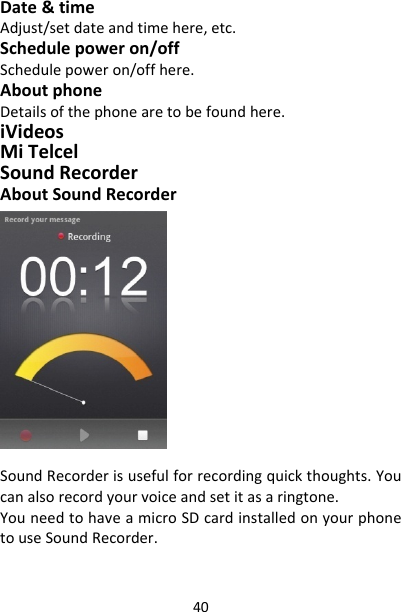 40Date&amp;timeAdjust/setdateandtimehere,etc.Schedulepoweron/offSchedulepoweron/offhere.AboutphoneDetailsofthephonearetobefoundhere.iVideosMiTelcelSoundRecorderAboutSoundRecorderSoundRecorderisusefulforrecordingquickthoughts.Youcanalsorecordyourvoiceandsetitasaringtone.YouneedtohaveamicroSDcardinstalledonyourphonetouseSoundRecorder.