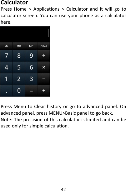 42CalculatorPressHome&gt;Applications&gt;Calculatoranditwillgotocalculatorscreen.Youcanuseyourphoneasacalculatorhere.PressMenutoClearhistoryorgotoadvancedpanel.Onadvancedpanel,pressMENU&gt;Basicpaneltogoback.Note:Theprecisionofthiscalculatorislimitedandcanbeusedonlyforsimplecalculation.