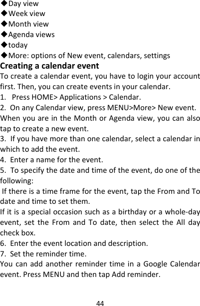 44◆Dayview◆Weekview◆Monthview◆Agendaviews◆today◆More:optionsofNewevent,calendars,settingsCreatingacalendareventTocreateacalendarevent,youhavetologinyouraccountfirst.Then,youcancreateeventsinyourcalendar.1.PressHOME&gt;Applications&gt;Calendar.2.OnanyCalendarview,pressMENU&gt;More&gt;Newevent.WhenyouareintheMonthorAgendaview,youcanalsotaptocreateanewevent.3.Ifyouhavemorethanonecalendar,selectacalendarinwhichtoaddtheevent.4.Enteranamefortheevent.5.Tospecifythedateandtimeoftheevent,dooneofthefollowing:Ifthereisatimeframefortheevent,taptheFromandTodateandtimetosetthem.Ifitisaspecialoccasionsuchasabirthdayorawhole‐dayevent,settheFromandTodate,thenselecttheAlldaycheckbox.6.Entertheeventlocationanddescription.7.Settheremindertime.YoucanaddanotherremindertimeinaGoogleCalendarevent.PressMENUandthentapAddreminder.