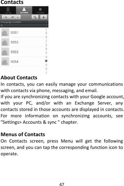 47ContactsAboutContactsIncontacts,youcaneasilymanageyourcommunicationswithcontactsviaphone,messaging,andemail.IfyouaresynchronizingcontactswithyourGoogleaccount,withyourPC,and/orwithanExchangeServer,anycontactsstoredinthoseaccountsaredisplayedincontacts.Formoreinformationonsynchronizingaccounts,see&quot;Settings&gt;Accounts&amp;sync&quot;chapter.MenusofContactsOnContactsscreen,pressMenuwillgetthefollowingscreen,andyoucantapthecorrespondingfunctionicontooperate.