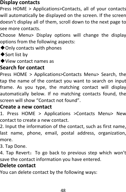 48DisplaycontactsPressHOME&gt;Applications&gt;Contacts,allofyourcontactswillautomaticallybedisplayedonthescreen.Ifthescreendoesn’tdisplayallofthem,scrolldowntothenextpagetoseemorecontacts.ChooseMenu&gt;Displayoptionswillchangethedisplayoptionsfromthefollowingaspects:◆Onlycontactswithphones◆Sortlistby◆ViewcontactnamesasSearchforcontactPressHOME&gt;Applications&gt;ContactsMenu&gt;Search,thetapthenameofthecontactyouwanttosearchoninputframe.Asyoutype,thematchingcontactwilldisplayautomaticallybelow.Ifnomatchingcontactsfound,thescreenwillshow“Contactnotfound”.Createanewcontact1.PressHOME&gt;Applications&gt;ContactsMenu&gt;Newcontacttocreateanewcontact.2.Inputtheinformationofthecontact,suchasfirstname,lastname,phone,email,postaladdress,organization,more.3.TapDone.4.TapRevert：Togobacktopreviousstepwhichwon’tsavethecontactinformationyouhaveentered.DeletecontactYoucandeletecontactbythefollowingways: