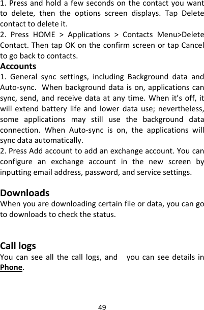 491.Pressandholdafewsecondsonthecontactyouwanttodelete,thentheoptionsscreendisplays.TapDeletecontacttodeleteit.2.PressHOME&gt;Applications&gt;ContactsMenu&gt;DeleteContact.ThentapOKontheconfirmscreenortapCanceltogobacktocontacts.Accounts1.Generalsyncsettings,includingBackgrounddataandAuto‐sync.Whenbackgrounddataison,applicationscansync,send,andreceivedataatanytime.Whenit’soff,itwillextendbatterylifeandlowerdatause;nevertheless,someapplicationsmaystillusethebackgrounddataconnection.WhenAuto‐syncison,theapplicationswillsyncdataautomatically.2.PressAddaccounttoaddanexchangeaccount.Youcanconfigureanexchangeaccountinthenewscreenbyinputtingemailaddress,password,andservicesettings.DownloadsWhenyouaredownloadingcertainfileordata,youcangotodownloadstocheckthestatus.CalllogsYoucanseeallthecalllogs,andyoucanseedetailsinPhone.