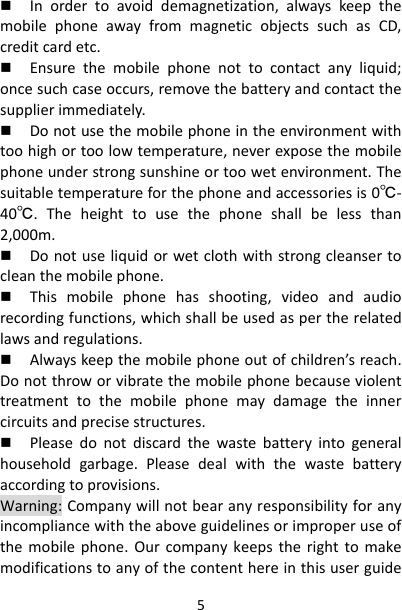5 Inordertoavoiddemagnetization,alwayskeepthemobilephoneawayfrommagneticobjectssuchasCD,creditcardetc. Ensurethemobilephonenottocontactanyliquid;oncesuchcaseoccurs,removethebatteryandcontactthesupplierimmediately. Donotusethemobilephoneintheenvironmentwithtoohighortoolowtemperature,neverexposethemobilephoneunderstrongsunshineortoowetenvironment.Thesuitabletemperatureforthephoneandaccessoriesis0℃‐40℃.Theheighttousethephoneshallbelessthan2,000m. Donotuseliquidorwetclothwithstrongcleansertocleanthemobilephone. Thismobilephonehasshooting,videoandaudiorecordingfunctions,whichshallbeusedaspertherelatedlawsandregulations. Alwayskeepthemobilephoneoutofchildren’sreach.Donotthroworvibratethemobilephonebecauseviolenttreatmenttothemobilephonemaydamagetheinnercircuitsandprecisestructures. Pleasedonotdiscardthewastebatteryintogeneralhouseholdgarbage.Pleasedealwiththewastebatteryaccordingtoprovisions.Warning:Companywillnotbearanyresponsibilityforanyincompliancewiththeaboveguidelinesorimproperuseofthemobilephone.Ourcompanykeepstherighttomakemodificationstoanyofthecontenthereinthisuserguide