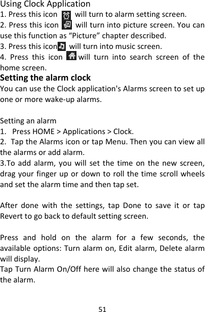 51UsingClockApplication1.Pressthisiconwillturntoalarmsettingscreen.2.Pressthisiconwillturnintopicturescreen.Youcanusethisfunctionas“Picture”chapterdescribed.3.Pressthisiconwillturnintomusicscreen.4.Pressthisiconwillturnintosearchscreenofthehomescreen.SettingthealarmclockYoucanusetheClockapplication&apos;sAlarmsscreentosetuponeormorewake‐upalarms.Settinganalarm1.PressHOME&gt;Applications&gt;Clock.2.TaptheAlarmsiconortapMenu.Thenyoucanviewallthealarmsoraddalarm.3.Toaddalarm,youwillsetthetimeonthenewscreen,dragyourfingerupordowntorollthetimescrollwheelsandsetthealarmtimeandthentapset.Afterdonewiththesettings,tapDonetosaveitortapReverttogobacktodefaultsettingscreen.Pressandholdonthealarmforafewseconds,theavailableoptions:Turnalarmon,Editalarm,Deletealarmwilldisplay.TapTurnAlarmOn/Offherewillalsochangethestatusofthealarm.