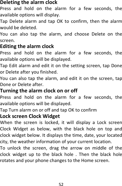 52DeletingthealarmclockPressandholdonthealarmforafewseconds,theavailableoptionswilldisplay.TapDeletealarmandtapOKtoconfirm,thenthealarmwouldbedeleted.Youcanalsotapthealarm,andchooseDeleteonthescreen.EditingthealarmclockPressandholdonthealarmforafewseconds,theavailableoptionswillbedisplayed.TapEditalarmandedititonthesettingscreen,tapDoneorDeleteafteryoufinished.Youcanalsotapthealarm,andedititonthescreen,tapDoneorDeleteafter.TurningthealarmclockonoroffPressandholdonthealarmforafewseconds,theavailableoptionswillbedisplayed.TapTurnalarmonoroffandtapOKtoconfirmLockscreenClockWidgetWhenthescreenislocked,itwilldisplayaLockscreenClockWidgetasbelow,withtheblackholeontopandclockwidgetbelow.Itdisplaysthetime,date,yourlocatedcity,theweatherinformationofyourcurrentlocation.Tounlockthescreen,dragthearrowonmiddleoftheclockwidgetuptotheblackhole.ThentheblackholerotatesandyourphonechangestotheHomescreen.