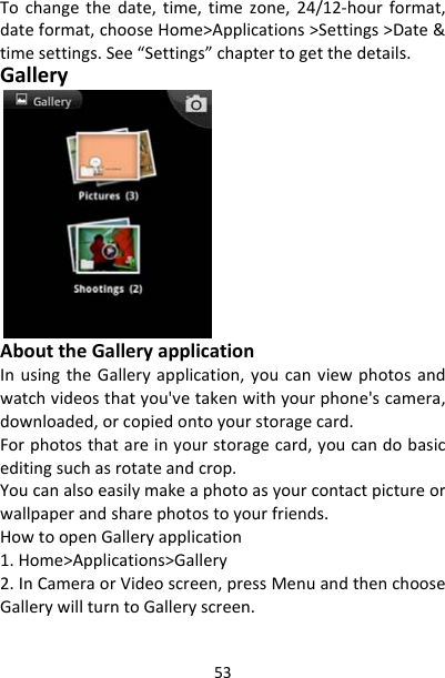 53Tochangethedate,time,timezone,24/12‐hourformat,dateformat,chooseHome&gt;Applications&gt;Settings&gt;Date&amp;timesettings.See“Settings”chaptertogetthedetails.GalleryAbouttheGalleryapplicationInusingtheGalleryapplication,youcanviewphotosandwatchvideosthatyou&apos;vetakenwithyourphone&apos;scamera,downloaded,orcopiedontoyourstoragecard.Forphotosthatareinyourstoragecard,youcandobasiceditingsuchasrotateandcrop.Youcanalsoeasilymakeaphotoasyourcontactpictureorwallpaperandsharephotostoyourfriends.HowtoopenGalleryapplication1.Home&gt;Applications&gt;Gallery2.InCameraorVideoscreen,pressMenuandthenchooseGallerywillturntoGalleryscreen.