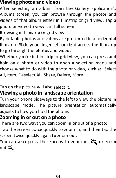ViewingpAfterselecAlbumsscvideosoftphotoorvBrowsingiBydefault,filmstrip.StogothrouWhetheryholdonachoosewhAll,Item,DTapontheViewingaTurnyourlandscapeadjuststoZoomingTherearetTapthescscreentwicYoucanaout.photosandvidctinganalbumreen,youcanbthatalbumeitheideotoviewitinnfilmstriporgrid,photosandvideSlideyourfingerughthephotosayou&apos;reinfilmstripphotoorvideohattodowiththeDeselectAll,Sharepicturewillalsoaphotoinlandphonesidewaysmode.Thepichowyouholdtheinoroutonaptwowaysyoucancreentwicequickcequicklyagaintlsopressthese54eosfromtheGallebrowsethroughtrinfilmstriporgfullscreen.dvieweosarepresentedleftorrightacrondvideos.porgridview,yotoopenaselecephotoorvideo,e,Delete,More.selectit.dscapeorientattothelefttoviewctureorientationephone.photonzoominoroutklytozoomin,atozoomout.iconstozoomiryapplication&apos;sthephotosandgridview.Tapadinahorizontalossthefilmstripucanpressandctionmenuand,suchas:Selecttionwthepictureinnautomaticallyofaphoto:ndthentapthenorzoom