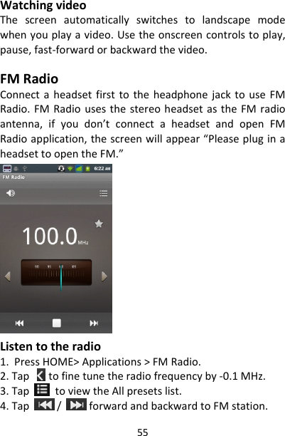 55WatchingvideoThescreenautomaticallyswitchestolandscapemodewhenyouplayavideo.Usetheonscreencontrolstoplay,pause,fast‐forwardorbackwardthevideo.FMRadioConnectaheadsetfirsttotheheadphonejacktouseFMRadio.FMRadiousesthestereoheadsetastheFMradioantenna,ifyoudon’tconnectaheadsetandopenFMRadioapplication,thescreenwillappear“PleasepluginaheadsettoopentheFM.”Listentotheradio1.PressHOME&gt;Applications&gt;FMRadio.2.Tap tofinetunetheradiofrequencyby‐0.1MHz.3.TaptoviewtheAllpresetslist.4.Tap/forwardandbackwardtoFMstation.