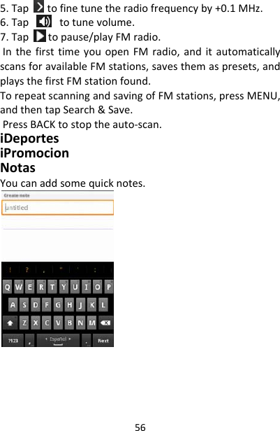 565.Taptofinetunetheradiofrequencyby+0.1MHz.6.Tap totunevolume.7.Taptopause/playFMradio.InthefirsttimeyouopenFMradio,anditautomaticallyscansforavailableFMstations,savesthemaspresets,andplaysthefirstFMstationfound.TorepeatscanningandsavingofFMstations,pressMENU,andthentapSearch&amp;Save.PressBACKtostoptheauto‐scan.iDeportesiPromocionNotasYoucanaddsomequicknotes.