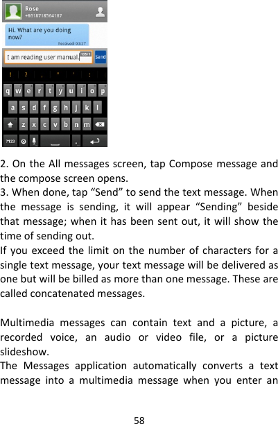 582.OntheAllmessagesscreen,tapComposemessageandthecomposescreenopens.3.Whendone,tap“Send”tosendthetextmessage.Whenthemessageissending,itwillappear“Sending”besidethatmessage;whenithasbeensentout,itwillshowthetimeofsendingout.Ifyouexceedthelimitonthenumberofcharactersforasingletextmessage,yourtextmessagewillbedeliveredasonebutwillbebilledasmorethanonemessage.Thesearecalledconcatenatedmessages.Multimediamessagescancontaintextandapicture,arecordedvoice,anaudioorvideofile,orapictureslideshow.TheMessagesapplicationautomaticallyconvertsatextmessageintoamultimediamessagewhenyouenteran