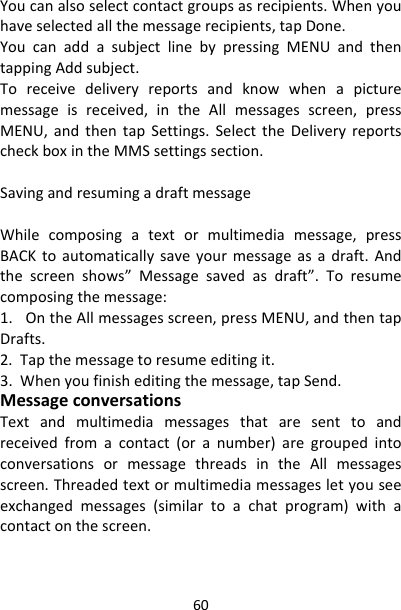 60Youcanalsoselectcontactgroupsasrecipients.Whenyouhaveselectedallthemessagerecipients,tapDone.YoucanaddasubjectlinebypressingMENUandthentappingAddsubject.Toreceivedeliveryreportsandknowwhenapicturemessageisreceived,intheAllmessagesscreen,pressMENU,andthentapSettings.SelecttheDeliveryreportscheckboxintheMMSsettingssection.SavingandresumingadraftmessageWhilecomposingatextormultimediamessage,pressBACKtoautomaticallysaveyourmessageasadraft.Andthescreenshows”Messagesavedasdraft”.Toresumecomposingthemessage:1.OntheAllmessagesscreen,pressMENU,andthentapDrafts.2.Tapthemessagetoresumeeditingit.3.Whenyoufinisheditingthemessage,tapSend.MessageconversationsTextandmultimediamessagesthataresenttoandreceivedfromacontact(oranumber)aregroupedintoconversationsormessagethreadsintheAllmessagesscreen.Threadedtextormultimediamessagesletyouseeexchangedmessages(similartoachatprogram)withacontactonthescreen.