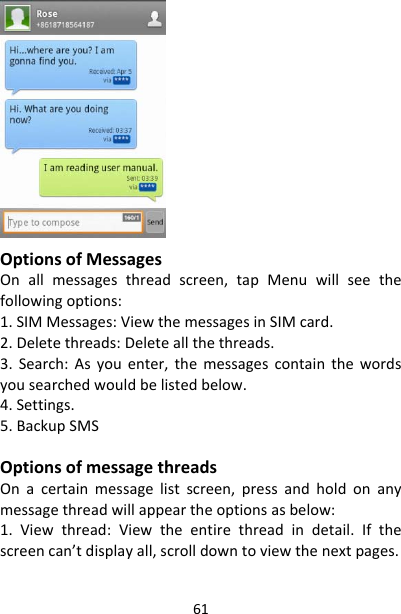 61OptionsofMessagesOnallmessagesthreadscreen,tapMenuwillseethefollowingoptions:1.SIMMessages:ViewthemessagesinSIMcard.2.Deletethreads:Deleteallthethreads.3.Search:Asyouenter,themessagescontainthewordsyousearchedwouldbelistedbelow.4.Settings.5.BackupSMSOptionsofmessagethreadsOnacertainmessagelistscreen,pressandholdonanymessagethreadwillappeartheoptionsasbelow:1.Viewthread:Viewtheentirethreadindetail.Ifthescreencan’tdisplayall,scrolldowntoviewthenextpages.