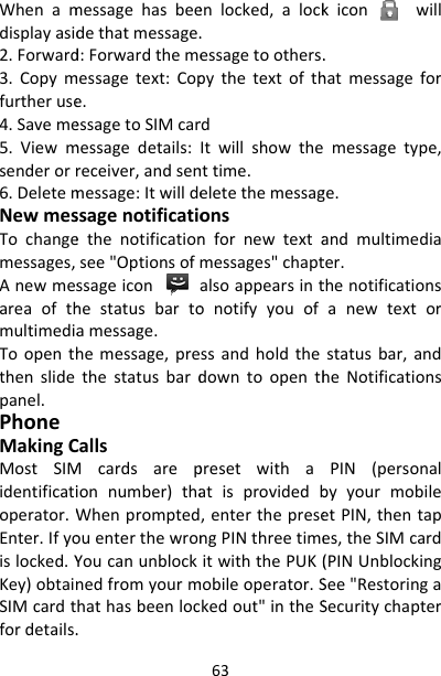 Whenamdisplayasid2.Forward3.Copymfurtheruse4.Saveme5.Viewmsenderorr6.DeletemNewmesTochangemessages,AnewmesareaofthmultimediaToopenththenslidepanel.PhoneMakingCMostSIMidentificatioperator.WEnter.Ifyoislocked.YKey)obtainSIMcardtfordetails.messagehasbeedethatmessage.d:Forwardthememessagetext:Cope.essagetoSIMcarmessagedetails:receiver,andsenmessage:Itwilldessagenotificatioethenotificationsee&quot;Optionsofssageiconhestatusbartoamessage.hemessage,prethestatusbardCallsMcardsarepionnumber)thaWhenpromptedouenterthewronYoucanunblocknedfromyourmhathasbeenloc.63enlocked,alock.essagetoothers.pythetextofthrdItwillshowthenttime.eletethemessagonsnfornewtextamessages&quot;chaptalsoappearsintonotifyyouofssandholdthedowntoopenthpresetwithaatisprovidedb,enterthepresengPINthreetimeitwiththePUK(mobileoperator.Skedout&quot;intheSkiconwill.hatmessageformessagetype,ge.andmultimediater.thenotificationsanewtextorstatusbar,andheNotificationsPIN(personalbyyourmobileetPIN,thentapes,theSIMcard(PINUnblockingSee&quot;RestoringaSecuritychapter