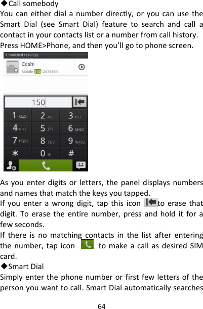 64◆CallsomebodyYoucaneitherdialanumberdirectly,oryoucanusetheSmartDial(seeSmartDial)featuretosearchandcallacontactinyourcontactslistoranumberfromcallhistory.PressHOME&gt;Phone,andthenyou’llgotophonescreen.Asyouenterdigitsorletters,thepaneldisplaysnumbersandnamesthatmatchthekeysyoutapped.Ifyouenterawrongdigit,tapthisicontoerasethatdigit.Toerasetheentirenumber,pressandholditforafewseconds.Ifthereisnomatchingcontactsinthelistafterenteringthenumber,tapicon tomakeacallasdesiredSIMcard.◆SmartDialSimplyenterthephonenumberorfirstfewlettersofthepersonyouwanttocall.SmartDialautomaticallysearches