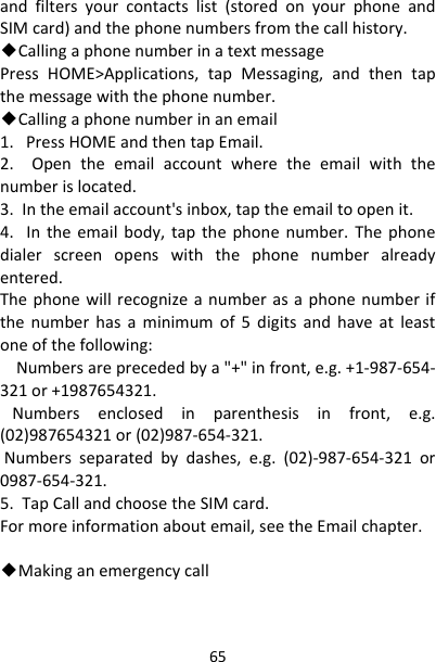 65andfiltersyourcontactslist(storedonyourphoneandSIMcard)andthephonenumbersfromthecallhistory.◆CallingaphonenumberinatextmessagePressHOME&gt;Applications,tapMessaging,andthentapthemessagewiththephonenumber.◆Callingaphonenumberinanemail1.PressHOMEandthentapEmail.2.Opentheemailaccountwheretheemailwiththenumberislocated.3.Intheemailaccount&apos;sinbox,taptheemailtoopenit.4.Intheemailbody,tapthephonenumber.Thephonedialerscreenopenswiththephonenumberalreadyentered.Thephonewillrecognizeanumberasaphonenumberifthenumberhasaminimumof5digitsandhaveatleastoneofthefollowing:Numbersareprecededbya&quot;+&quot;infront,e.g.+1‐987‐654‐321or+1987654321.Numbersenclosedinparenthesisinfront,e.g.(02)987654321or(02)987‐654‐321.Numbersseparatedbydashes,e.g.(02)‐987‐654‐321or0987‐654‐321.5.TapCallandchoosetheSIMcard.Formoreinformationaboutemail,seetheEmailchapter.◆Makinganemergencycall