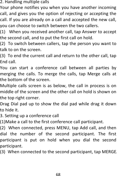 682.HandlingmultiplecallsYourphonenotifiesyouwhenyouhaveanotherincomingcall,andgivesyoutheoptionofrejectingoracceptingthecall.Ifyouarealreadyonacallandacceptedthenewcall,youcanchoosetoswitchbetweenthetwocallers.(1)Whenyoureceivedanothercall,tapAnswertoacceptthesecondcall,andtoputthefirstcallonhold.(2)Toswitchbetweencallers,tapthepersonyouwanttotalktoonthescreen.(3)Toendthecurrentcallandreturntotheothercall,tapEndcall.Youcanstartaconferencecallbetweenallpartiesbymergingthecalls.Tomergethecalls,tapMergecallsatthebottomofthescreen.Multiplecallsscreenisasbelow,thecallinprocessisonmiddleofthescreenandtheothercallonholdisshownonthetoprightcorner.DragDialpaduptoshowthedialpadwhiledragitdowntohideit.3.Settingupaconferencecall(1)Makeacalltothefirstconferencecallparticipant.(2)Whenconnected,pressMENU,tapAddcall,andthendialthenumberofthesecondparticipant.Thefirstparticipantisputonholdwhenyoudialthesecondparticipant.(3)Whenconnectedtothesecondparticipant,tapMERGE.