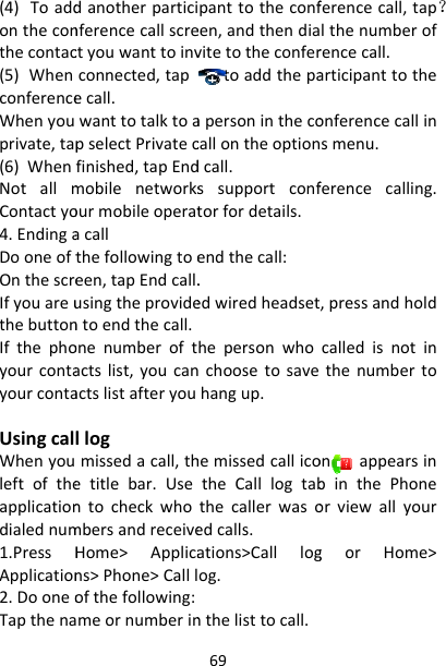 (4)Toaddontheconthecontac(5)WhenconferenceWhenyouprivate,tap(6)WhenNotallmContactyo4.EndingaDooneoftOnthescreIfyouareuthebuttonIfthephoyourcontayourcontaUsingcalWhenyouleftoftheapplicationdialednum1.PressHApplication2.DooneoTapthenadanotherparticinferencecallscrectyouwanttoinvconnected,tapecall.wanttotalktoapselectPrivatecfinished,tapEndmobilenetworksourmobileoperatacallthefollowingtoeeen,tapEndcall.usingtheprovidentoendthecall.onenumberoftactslist,youcanactslistafteryoullogmissedacall,thetitlebar.UsentocheckwhombersandreceiveHome&gt;Applicans&gt;Phone&gt;Calllofthefollowing:meornumberin69panttotheconfeen,andthendiavitetotheconfertoaddthepaapersoninthecocallontheoptiondcall.ssupportconftorfordetails.endthecall:.edwiredheadsethepersonwhochoosetosavehangup.hemissedcallicotheCalllogtabthecallerwasoedcalls.ations&gt;Calllogog.nthelisttocall.ferencecall,tap？lthenumberofrencecall.articipanttotheonferencecallinsmenu.ferencecalling.,pressandholdcalledisnotinthenumbertoonappearsinbinthePhoneorviewallyourgorHome&gt;？