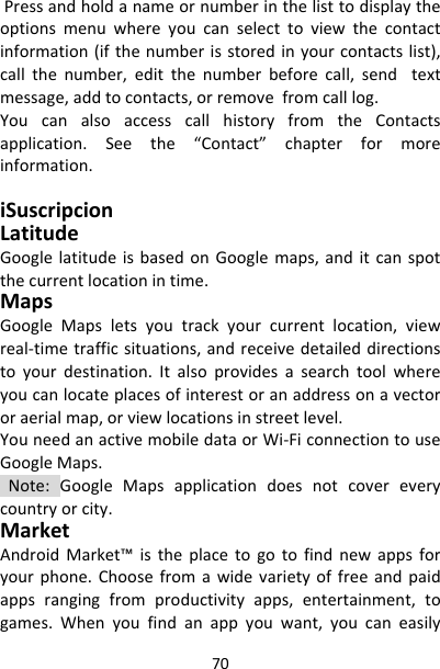 70Pressandholdanameornumberinthelisttodisplaytheoptionsmenuwhereyoucanselecttoviewthecontactinformation(ifthenumberisstoredinyourcontactslist),callthenumber,editthenumberbeforecall,sendtextmessage,addtocontacts,orremovefromcalllog.YoucanalsoaccesscallhistoryfromtheContactsapplication.Seethe“Contact”chapterformoreinformation.iSuscripcionLatitudeGooglelatitudeisbasedonGooglemaps,anditcanspotthecurrentlocationintime.MapsGoogleMapsletsyoutrackyourcurrentlocation,viewreal‐timetrafficsituations,andreceivedetaileddirectionstoyourdestination.Italsoprovidesasearchtoolwhereyoucanlocateplacesofinterestoranaddressonavectororaerialmap,orviewlocationsinstreetlevel.YouneedanactivemobiledataorWi‐FiconnectiontouseGoogleMaps.Note:GoogleMapsapplicationdoesnotcovereverycountryorcity.MarketAndroidMarket™istheplacetogotofindnewappsforyourphone.Choosefromawidevarietyoffreeandpaidappsrangingfromproductivityapps,entertainment,togames.Whenyoufindanappyouwant,youcaneasily