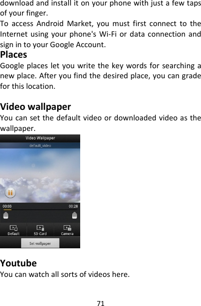 71downloadandinstallitonyourphonewithjustafewtapsofyourfinger.ToaccessAndroidMarket,youmustfirstconnecttotheInternetusingyourphone&apos;sWi‐FiordataconnectionandsignintoyourGoogleAccount.PlacesGoogleplacesletyouwritethekeywordsforsearchinganewplace.Afteryoufindthedesiredplace,youcangradeforthislocation.VideowallpaperYoucansetthedefaultvideoordownloadedvideoasthewallpaper.YoutubeYoucanwatchallsortsofvideoshere.