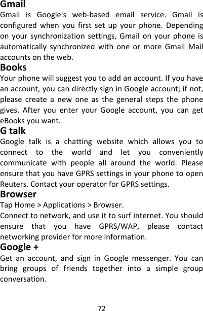 72GmailGmailisGoogle&apos;sweb‐basedemailservice.Gmailisconfiguredwhenyoufirstsetupyourphone.Dependingonyoursynchronizationsettings,GmailonyourphoneisautomaticallysynchronizedwithoneormoreGmailMailaccountsontheweb.BooksYourphonewillsuggestyoutoaddanaccount.Ifyouhaveanaccount,youcandirectlysigninGoogleaccount;ifnot,pleasecreateanewoneasthegeneralstepsthephonegives.AfteryouenteryourGoogleaccount,youcangeteBooksyouwant.GtalkGoogletalkisachattingwebsitewhichallowsyoutoconnecttotheworldandletyouconvenientlycommunicatewithpeopleallaroundtheworld.PleaseensurethatyouhaveGPRSsettingsinyourphonetoopenReuters.ContactyouroperatorforGPRSsettings.BrowserTapHome&gt;Applications&gt;Browser.Connecttonetwork,anduseittosurfinternet.YoushouldensurethatyouhaveGPRS/WAP,pleasecontactnetworkingproviderformoreinformation.Google+Getanaccount,andsigninGooglemessenger.Youcanbringgroupsoffriendstogetherintoasimplegroupconversation.