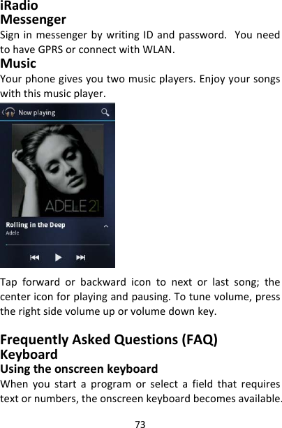 73iRadioMessengerSigninmessengerbywritingIDandpassword.YouneedtohaveGPRSorconnectwithWLAN.MusicYourphonegivesyoutwomusicplayers.Enjoyyoursongswiththismusicplayer.Tapforwardorbackwardicontonextorlastsong;thecentericonforplayingandpausing.Totunevolume,presstherightsidevolumeuporvolumedownkey.FrequentlyAskedQuestions(FAQ)KeyboardUsingtheonscreenkeyboardWhenyoustartaprogramorselectafieldthatrequirestextornumbers,theonscreenkeyboardbecomesavailable.