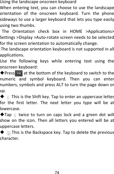 UsingthelWhenenteorientationsidewaystusingtwotTheOrieSettings&gt;DforthescreThelandscapplicationUsethefonscreenk◆Pressnumericanumbers,sup.◆Thisforthefirlowercase.◆Taptshowontuppercase◆Thischaracter.andscapeonscreeringtext,youcanoftheonscretousealargerkethumbs.entationcheckDisplay&gt;Auto‐roteenorientationtcapeorientationns.followingkeyswkeyboard:atthebottomandsymbolkeysymbolsandpresistheShiftkey.Trstletter.Then.twicetoturnontheicon.Thenalletters.istheBackspace74eenkeyboardanchoosetouseeenkeyboard.TeyboardthatletsboxinHOMEtatescreenneedtoautomaticallyckeyboardisnotwhileenteringofthekeyboardyboard.ThenyssALTtoturnthTaptoenteranunextletteryoutcapslockandalllettersyouentekey.Taptodeleethelandscapeurnthephoneyoutypeeasily&gt;Applications&gt;stobeselectedchange.supportedinalltextusingthetoswitchtotheyoucanenterepagedownoruppercaselettertypewillbeatagreendotwillteredwillbeatetetheprevious