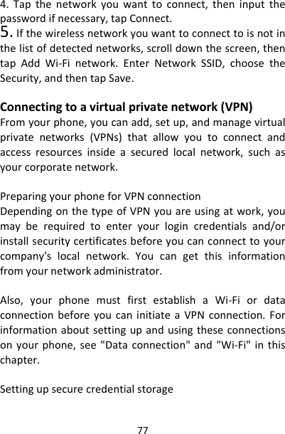 774.Tapthenetworkyouwanttoconnect,theninputthepasswordifnecessary,tapConnect.5.Ifthewirelessnetworkyouwanttoconnecttoisnotinthelistofdetectednetworks,scrolldownthescreen,thentapAddWi‐Finetwork.EnterNetworkSSID,choosetheSecurity,andthentapSave.Connectingtoavirtualprivatenetwork(VPN)Fromyourphone,youcanadd,setup,andmanagevirtualprivatenetworks(VPNs)thatallowyoutoconnectandaccessresourcesinsideasecuredlocalnetwork,suchasyourcorporatenetwork.PreparingyourphoneforVPNconnectionDependingonthetypeofVPNyouareusingatwork,youmayberequiredtoenteryourlogincredentialsand/orinstallsecuritycertificatesbeforeyoucanconnecttoyourcompany&apos;slocalnetwork.Youcangetthisinformationfromyournetworkadministrator.Also,yourphonemustfirstestablishaWi‐FiordataconnectionbeforeyoucaninitiateaVPNconnection.Forinformationaboutsettingupandusingtheseconnectionsonyourphone,see&quot;Dataconnection&quot;and&quot;Wi‐Fi&quot;inthischapter.Settingupsecurecredentialstorage