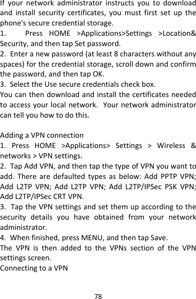 78Ifyournetworkadministratorinstructsyoutodownloadandinstallsecuritycertificates,youmustfirstsetupthephone&apos;ssecurecredentialstorage.1.PressHOME&gt;Applications&gt;Settings&gt;Location&amp;Security,andthentapSetpassword.2.Enteranewpassword(atleast8characterswithoutanyspaces)forthecredentialstorage,scrolldownandconfirmthepassword,andthentapOK.3.SelecttheUsesecurecredentialscheckbox.Youcanthendownloadandinstallthecertificatesneededtoaccessyourlocalnetwork.Yournetworkadministratorcantellyouhowtodothis.AddingaVPNconnection1.PressHOME&gt;Applications&gt;Settings&gt;Wireless&amp;networks&gt;VPNsettings.2.TapAddVPN,andthentapthetypeofVPNyouwanttoadd.Therearedefaultedtypesasbelow:AddPPTPVPN;AddL2TPVPN;AddL2TPVPN;AddL2TP/IPSecPSKVPN;AddL2TP/IPSecCRTVPN.3.TaptheVPNsettingsandsetthemupaccordingtothesecuritydetailsyouhaveobtainedfromyournetworkadministrator.4.Whenfinished,pressMENU,andthentapSave.TheVPNisthenaddedtotheVPNssectionoftheVPNsettingsscreen.ConnectingtoaVPN