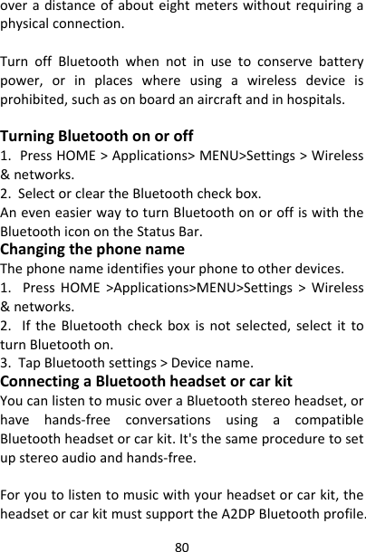 80overadistanceofabouteightmeterswithoutrequiringaphysicalconnection.TurnoffBluetoothwhennotinusetoconservebatterypower,orinplaceswhereusingawirelessdeviceisprohibited,suchasonboardanaircraftandinhospitals.TurningBluetoothonoroff1.PressHOME&gt;Applications&gt;MENU&gt;Settings&gt;Wireless&amp;networks.2.SelectorcleartheBluetoothcheckbox.AneveneasierwaytoturnBluetoothonoroffiswiththeBluetoothiconontheStatusBar.ChangingthephonenameThephonenameidentifiesyourphonetootherdevices.1.PressHOME&gt;Applications&gt;MENU&gt;Settings&gt;Wireless&amp;networks.2.IftheBluetoothcheckboxisnotselected,selectittoturnBluetoothon.3.TapBluetoothsettings&gt;Devicename.ConnectingaBluetoothheadsetorcarkitYoucanlistentomusicoveraBluetoothstereoheadset,orhavehands‐freeconversationsusingacompatibleBluetoothheadsetorcarkit.It&apos;sthesameproceduretosetupstereoaudioandhands‐free.Foryoutolistentomusicwithyourheadsetorcarkit,theheadsetorcarkitmustsupporttheA2DPBluetoothprofile.