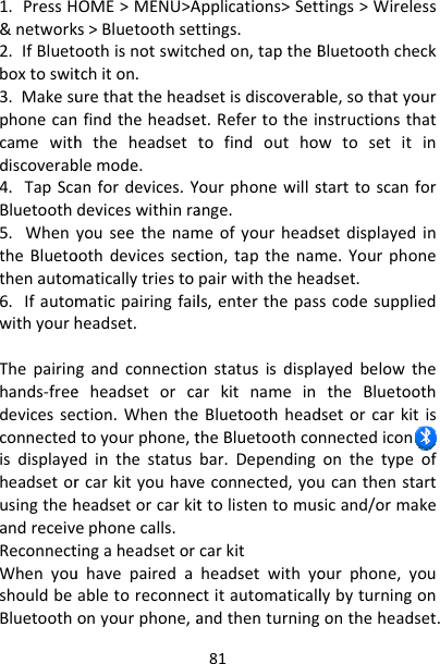 1.PressH&amp;network2.IfBluetboxtoswit3.Makesuphonecancamewithdiscoverab4.TapScaBluetooth5.WhentheBluetothenautom6.IfautomwithyourhThepairinhands‐freedevicesseconnectedisdisplayeheadsetorusingthehandreceivReconnectWhenyoushouldbeBluetoothHOME&gt;MENU&gt;Aks&gt;Bluetoothsetoothisnotswitctchiton.urethattheheadnfindtheheadsehtheheadsetblemode.anfordevices.Ydeviceswithinrayouseethenamoothdevicessectmaticallytriestomaticpairingfailheadset.gandconnectioeheadsetorcaction.Whenthetoyourphone,tedinthestatusrcarkityouhaveheadsetorcarkitephonecalls.tingaheadsetoruhavepairedaabletoreconneconyourphone,a81Applications&gt;Settttings.hedon,taptheBdsetisdiscoverabet.RefertotheintofindouthowYourphonewillsange.meofyourheadstion,tapthenampairwiththeheals,enterthepasnstatusisdisplaarkitnameinBluetoothheadtheBluetoothconbar.Dependingeconnected,youttolistentomuscarkitheadsetwithyoctitautomaticallandthenturningtings&gt;WirelessBluetoothcheckble,sothatyournstructionsthatwtosetitinstarttoscanforsetdisplayedinme.Yourphoneadset.scodesuppliedayedbelowthetheBluetoothdsetorcarkitisnnectedicon onthetypeofucanthenstartsicand/ormakeourphone,youlybyturningonontheheadset.