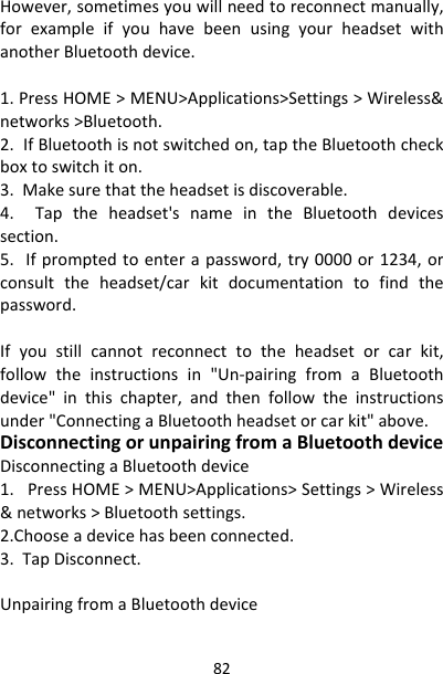 82However,sometimesyouwillneedtoreconnectmanually,forexampleifyouhavebeenusingyourheadsetwithanotherBluetoothdevice.1.PressHOME&gt;MENU&gt;Applications&gt;Settings&gt;Wireless&amp;networks&gt;Bluetooth.2.IfBluetoothisnotswitchedon,taptheBluetoothcheckboxtoswitchiton.3.Makesurethattheheadsetisdiscoverable.4.Taptheheadset&apos;snameintheBluetoothdevicessection.5.Ifpromptedtoenterapassword,try0000or1234,orconsulttheheadset/carkitdocumentationtofindthepassword.Ifyoustillcannotreconnecttotheheadsetorcarkit,followtheinstructionsin&quot;Un‐pairingfromaBluetoothdevice&quot;inthischapter,andthenfollowtheinstructionsunder&quot;ConnectingaBluetoothheadsetorcarkit&quot;above.DisconnectingorunpairingfromaBluetoothdeviceDisconnectingaBluetoothdevice1.PressHOME&gt;MENU&gt;Applications&gt;Settings&gt;Wireless&amp;networks&gt;Bluetoothsettings.2.Chooseadevicehasbeenconnected.3.TapDisconnect.UnpairingfromaBluetoothdevice
