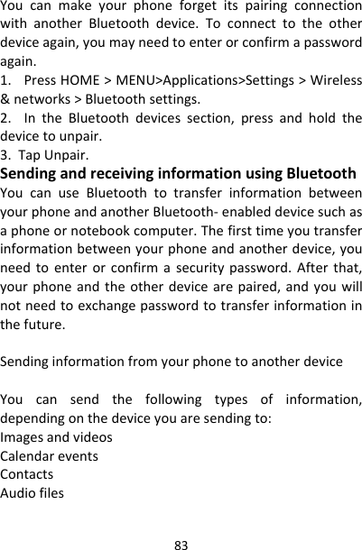 83YoucanmakeyourphoneforgetitspairingconnectionwithanotherBluetoothdevice.Toconnecttotheotherdeviceagain,youmayneedtoenterorconfirmapasswordagain.1.PressHOME&gt;MENU&gt;Applications&gt;Settings&gt;Wireless&amp;networks&gt;Bluetoothsettings.2.IntheBluetoothdevicessection,pressandholdthedevicetounpair.3.TapUnpair.SendingandreceivinginformationusingBluetoothYoucanuseBluetoothtotransferinformationbetweenyourphoneandanotherBluetooth‐enableddevicesuchasaphoneornotebookcomputer.Thefirsttimeyoutransferinformationbetweenyourphoneandanotherdevice,youneedtoenterorconfirmasecuritypassword.Afterthat,yourphoneandtheotherdevicearepaired,andyouwillnotneedtoexchangepasswordtotransferinformationinthefuture.SendinginformationfromyourphonetoanotherdeviceYoucansendthefollowingtypesofinformation,dependingonthedeviceyouaresendingto:ImagesandvideosCalendareventsContactsAudiofiles